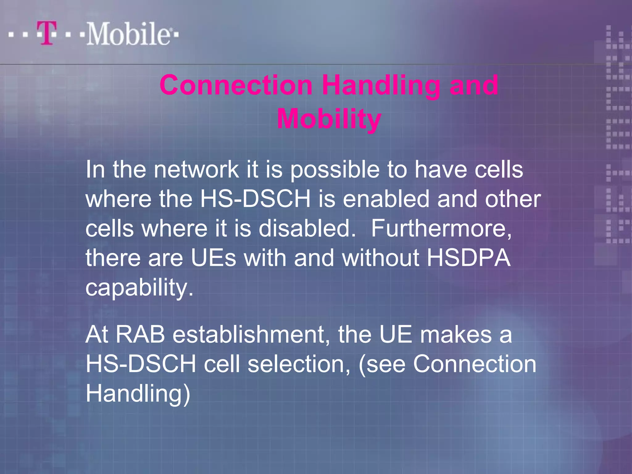 Connection Handling and 
Mobility 
In the network it is possible to have cells 
where the HS-DSCH is enabled and other 
cells where it is disabled. Furthermore, 
there are UEs with and without HSDPA 
capability. 
At RAB establishment, the UE makes a 
HS-DSCH cell selection, (see Connection 
Handling) 
 
