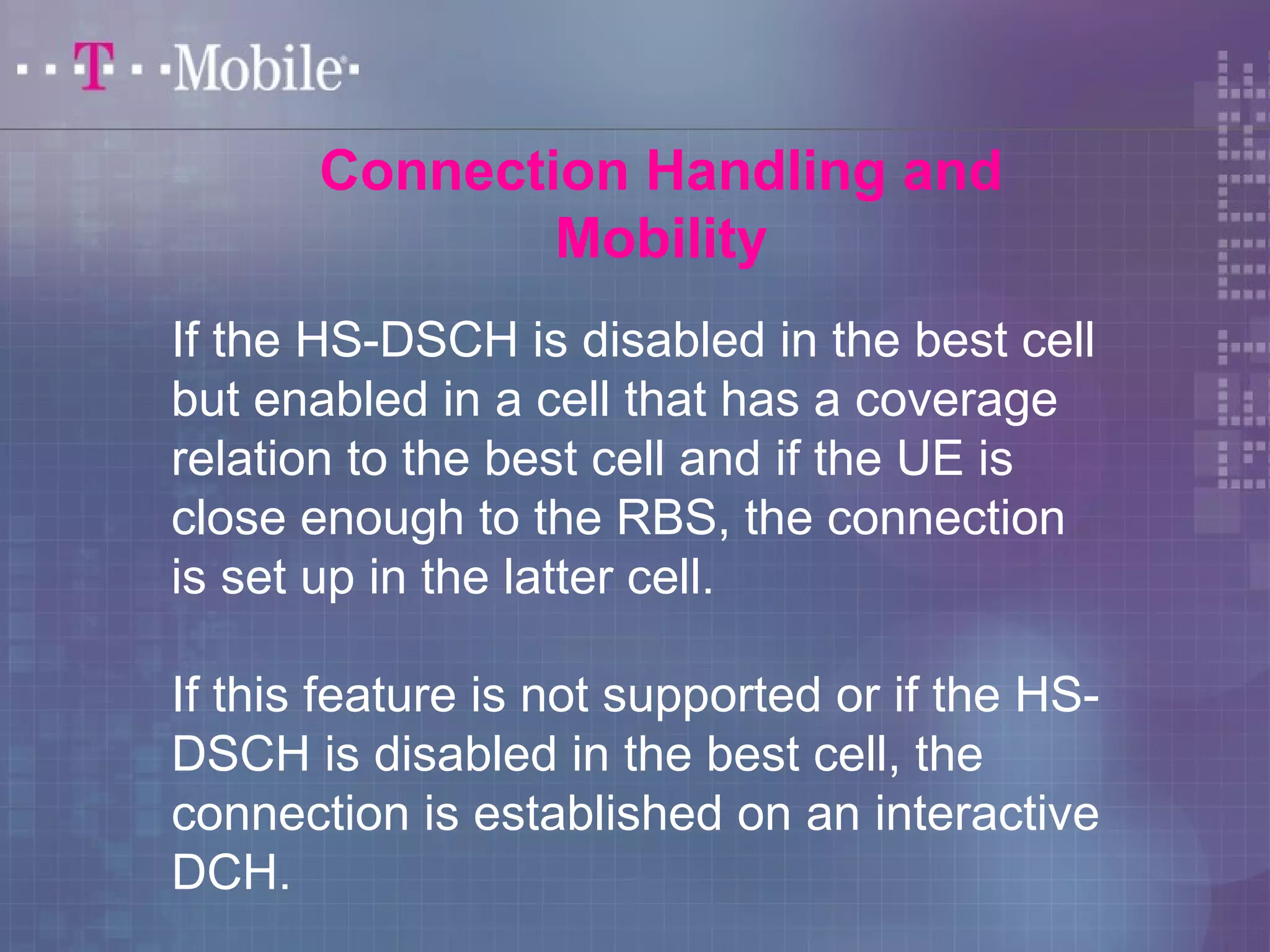 Connection Handling and 
Mobility 
If the HS-DSCH is disabled in the best cell 
but enabled in a cell that has a coverage 
relation to the best cell and if the UE is 
close enough to the RBS, the connection 
is set up in the latter cell. 
If this feature is not supported or if the HS-DSCH 
is disabled in the best cell, the 
connection is established on an interactive 
DCH. 
 