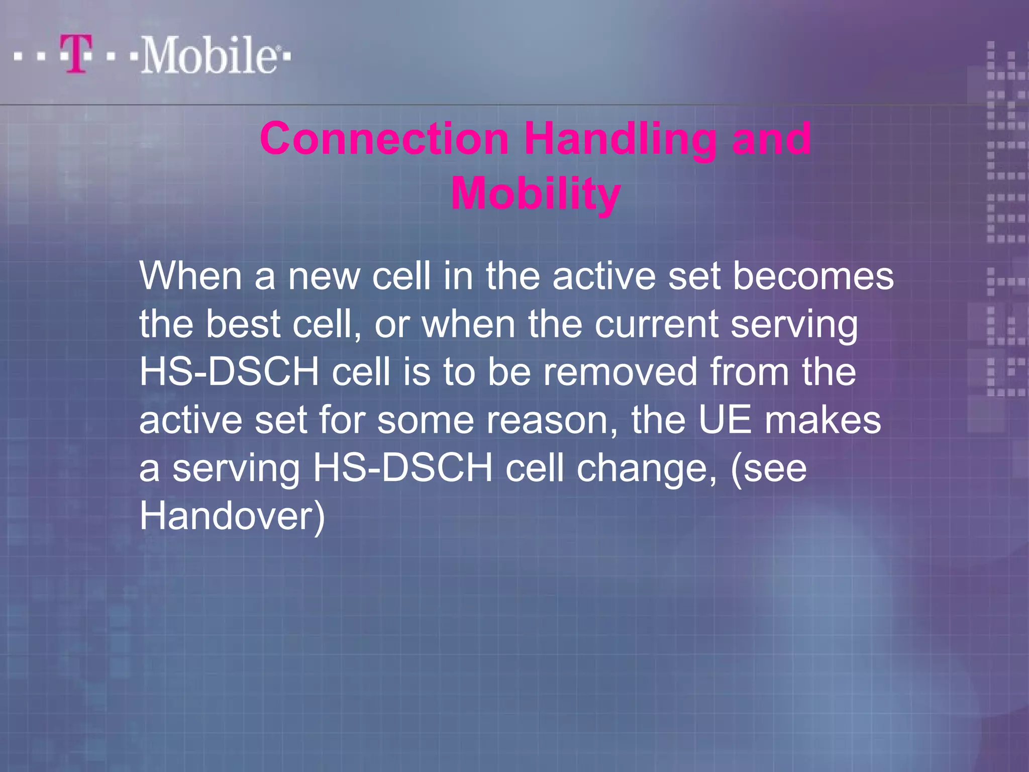 Connection Handling and 
Mobility 
When a new cell in the active set becomes 
the best cell, or when the current serving 
HS-DSCH cell is to be removed from the 
active set for some reason, the UE makes 
a serving HS-DSCH cell change, (see 
Handover) 
 