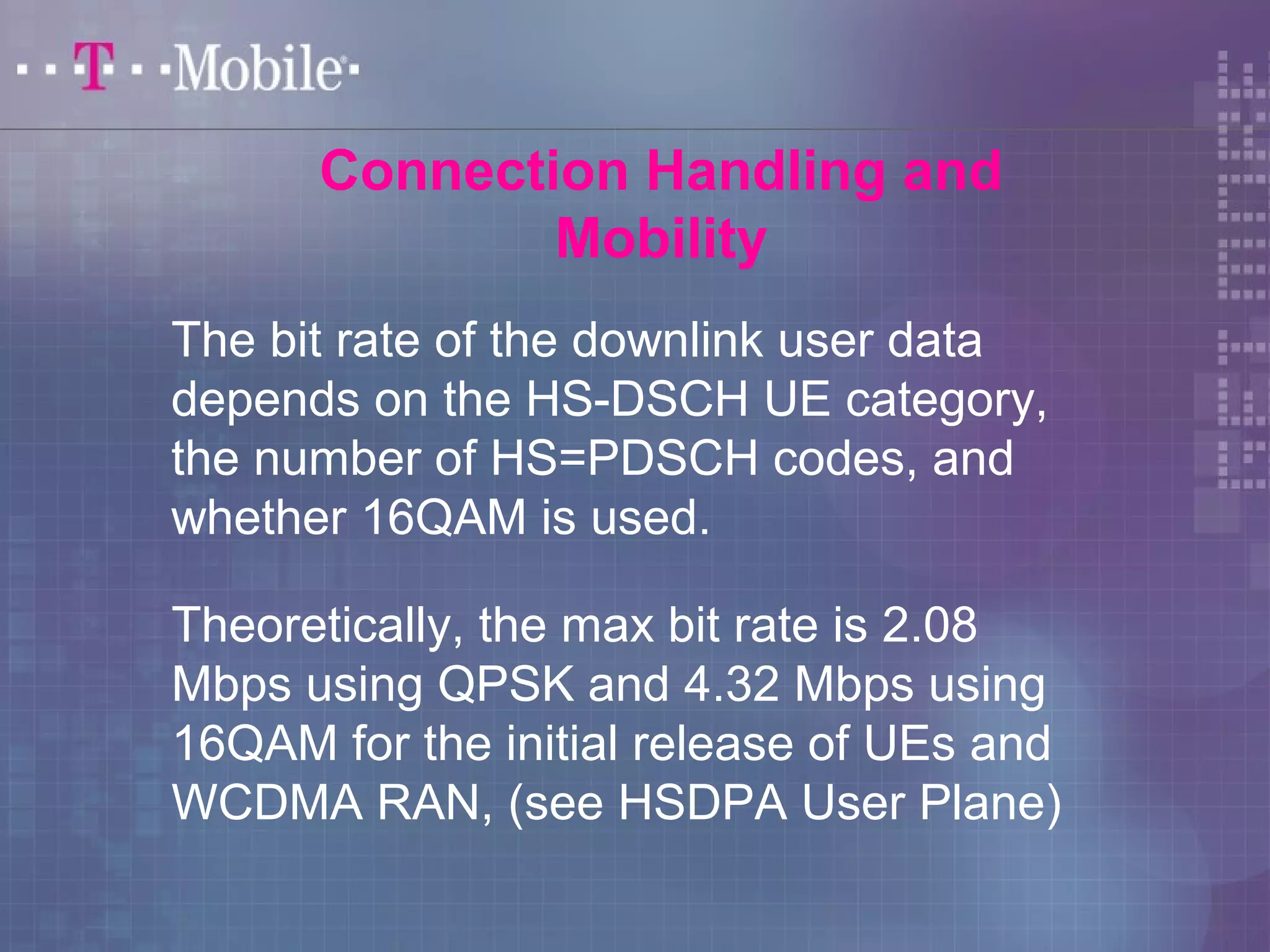 Connection Handling and 
Mobility 
The bit rate of the downlink user data 
depends on the HS-DSCH UE category, 
the number of HS=PDSCH codes, and 
whether 16QAM is used. 
Theoretically, the max bit rate is 2.08 
Mbps using QPSK and 4.32 Mbps using 
16QAM for the initial release of UEs and 
WCDMA RAN, (see HSDPA User Plane) 
 
