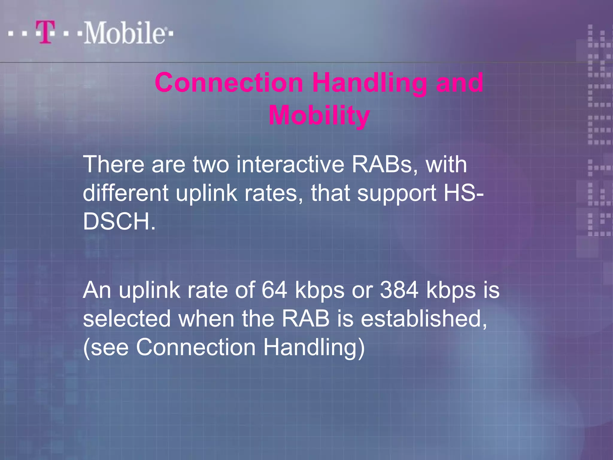 Connection Handling and 
Mobility 
There are two interactive RABs, with 
different uplink rates, that support HS-DSCH. 
An uplink rate of 64 kbps or 384 kbps is 
selected when the RAB is established, 
(see Connection Handling) 
 