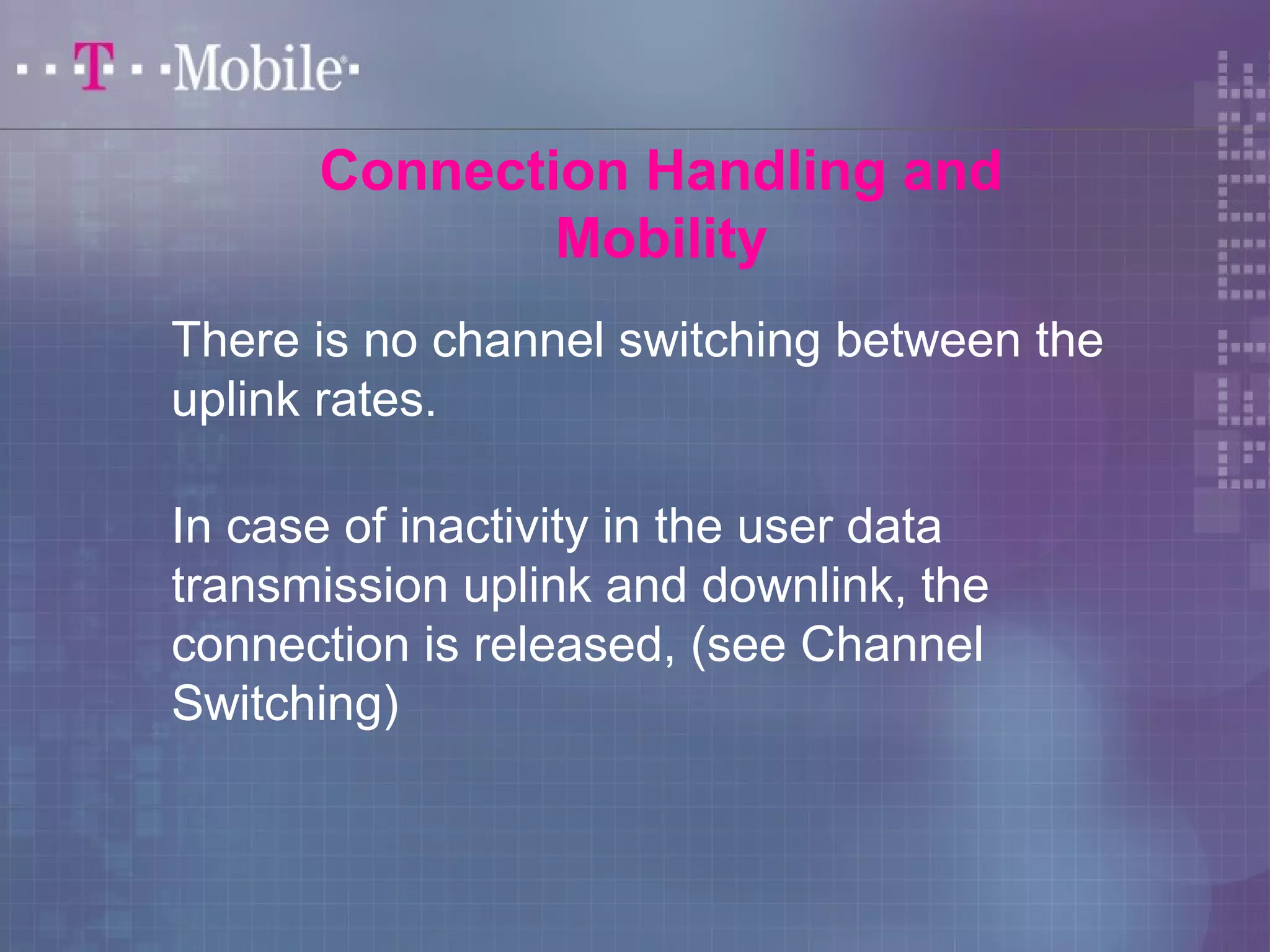 Connection Handling and 
Mobility 
There is no channel switching between the 
uplink rates. 
In case of inactivity in the user data 
transmission uplink and downlink, the 
connection is released, (see Channel 
Switching) 
 