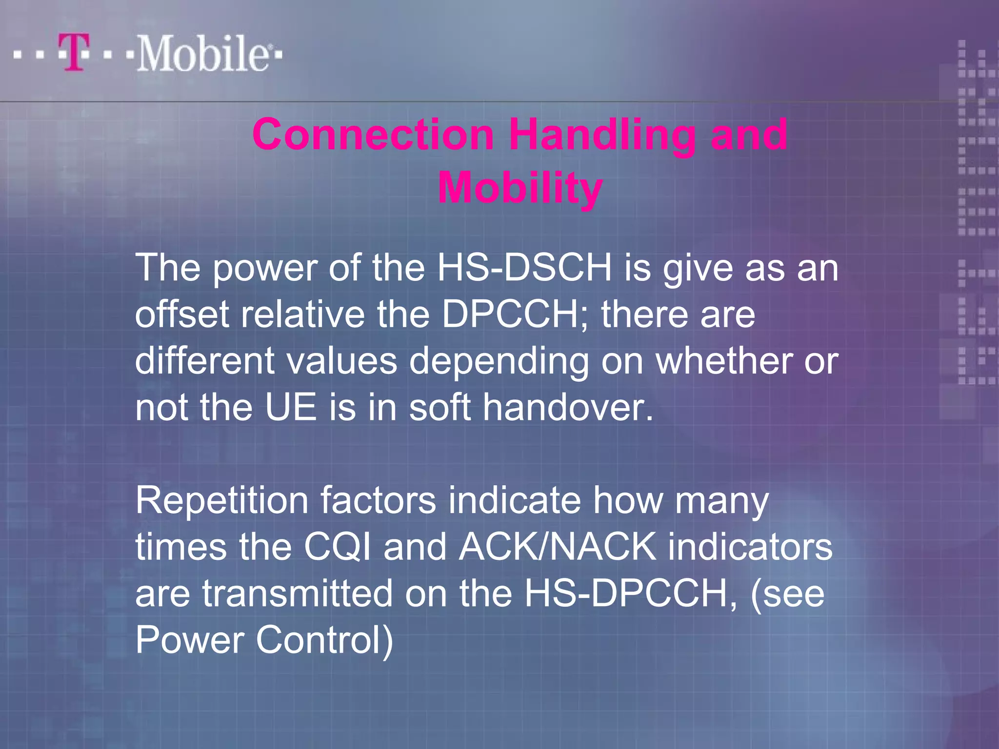 Connection Handling and 
Mobility 
The power of the HS-DSCH is give as an 
offset relative the DPCCH; there are 
different values depending on whether or 
not the UE is in soft handover. 
Repetition factors indicate how many 
times the CQI and ACK/NACK indicators 
are transmitted on the HS-DPCCH, (see 
Power Control) 
 