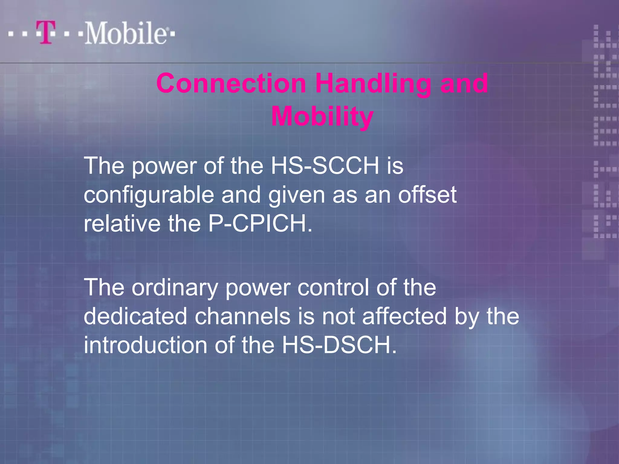 Connection Handling and 
Mobility 
The power of the HS-SCCH is 
configurable and given as an offset 
relative the P-CPICH. 
The ordinary power control of the 
dedicated channels is not affected by the 
introduction of the HS-DSCH. 
 