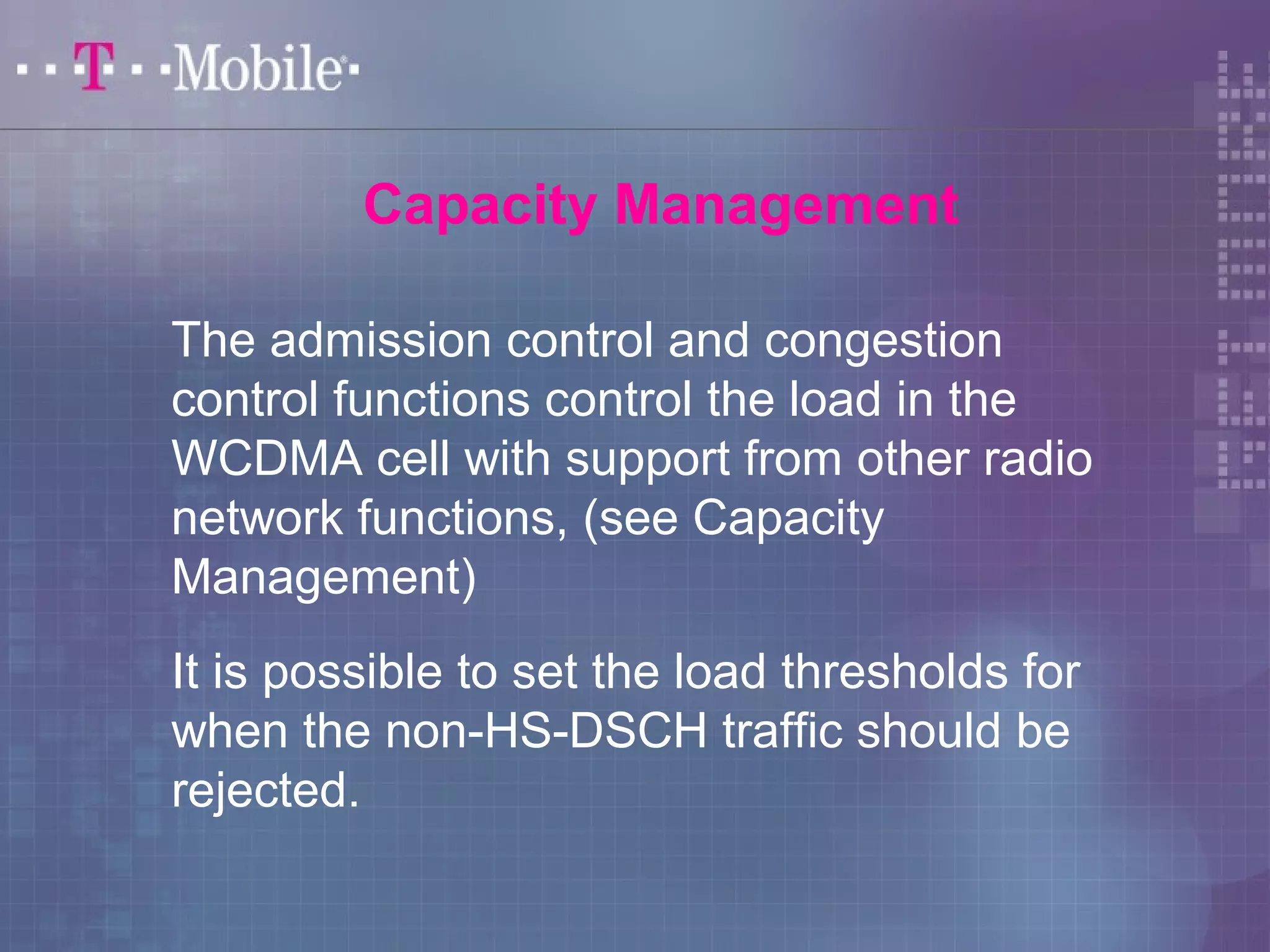 Capacity Management 
The admission control and congestion 
control functions control the load in the 
WCDMA cell with support from other radio 
network functions, (see Capacity 
Management) 
It is possible to set the load thresholds for 
when the non-HS-DSCH traffic should be 
rejected. 
 