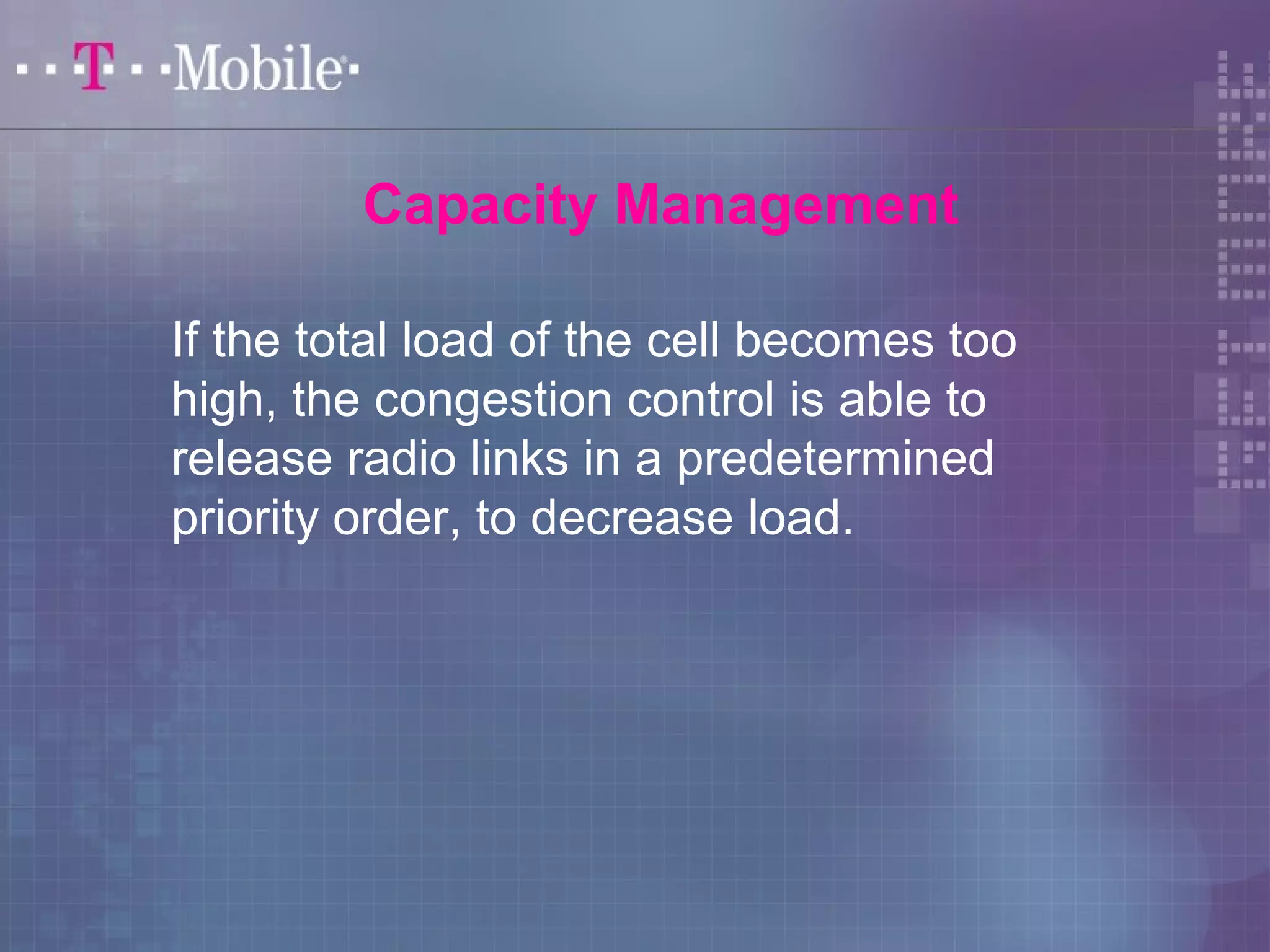 Capacity Management 
If the total load of the cell becomes too 
high, the congestion control is able to 
release radio links in a predetermined 
priority order, to decrease load. 
 