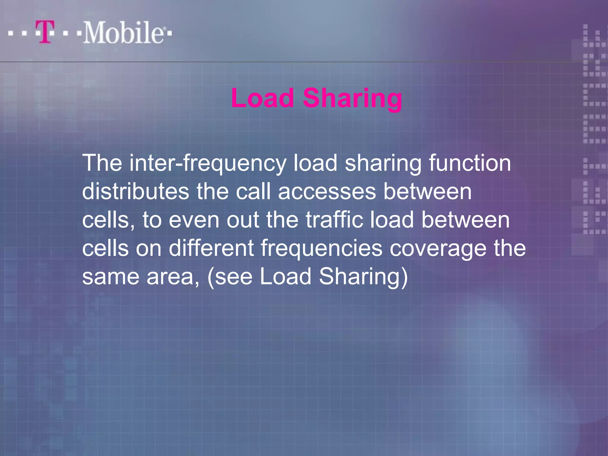 Load Sharing 
The inter-frequency load sharing function 
distributes the call accesses between 
cells, to even out the traffic load between 
cells on different frequencies coverage the 
same area, (see Load Sharing) 
 