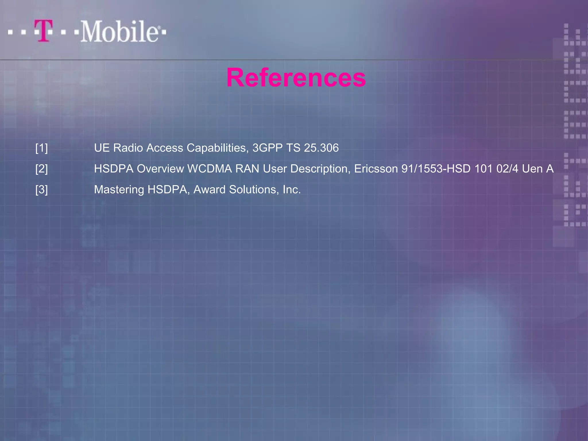 References 
[1] UE Radio Access Capabilities, 3GPP TS 25.306 
[2] HSDPA Overview WCDMA RAN User Description, Ericsson 91/1553-HSD 101 02/4 Uen A 
[3] Mastering HSDPA, Award Solutions, Inc. 
 