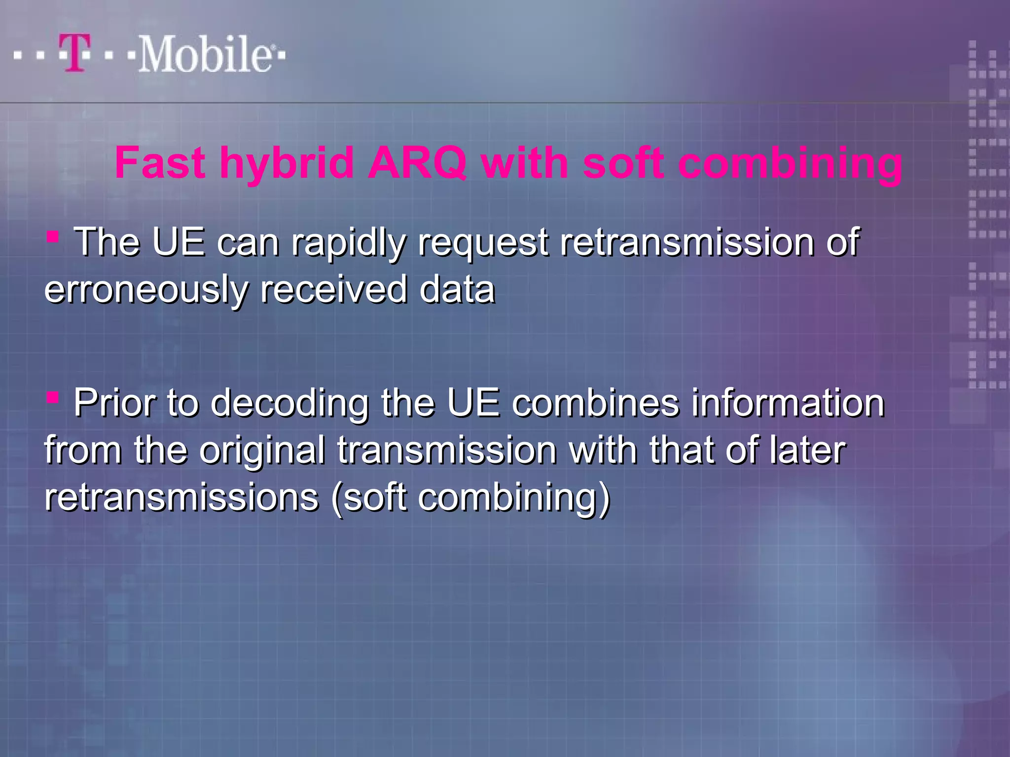Fast hybrid ARQ with soft combining 
 The UE can rapidly rreeqquueesstt rreettrraannssmmiissssiioonn ooff 
eerrrroonneeoouussllyy rreecceeiivveedd ddaattaa 
 PPrriioorr ttoo ddeeccooddiinngg tthhee UUEE ccoommbbiinneess iinnffoorrmmaattiioonn 
ffrroomm tthhee oorriiggiinnaall ttrraannssmmiissssiioonn wwiitthh tthhaatt ooff llaatteerr 
rreettrraannssmmiissssiioonnss ((ssoofftt ccoommbbiinniinngg)) 
 