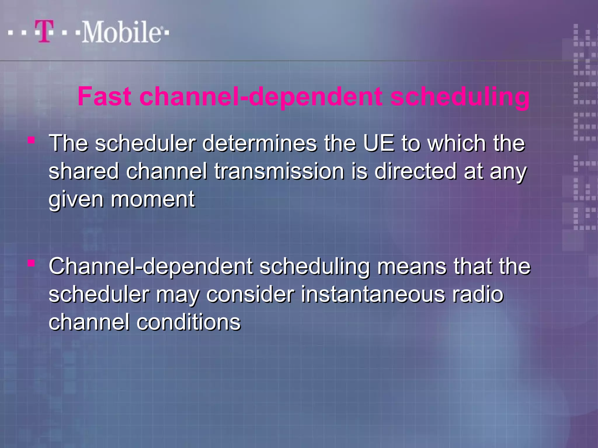 Fast channel-dependent scheduling 
 The scheduler ddeetteerrmmiinneess tthhee UUEE ttoo wwhhiicchh tthhee 
sshhaarreedd cchhaannnneell ttrraannssmmiissssiioonn iiss ddiirreecctteedd aatt aannyy 
ggiivveenn mmoommeenntt 
 CChhaannnneell--ddeeppeennddeenntt sscchheedduulliinngg mmeeaannss tthhaatt tthhee 
sscchheedduulleerr mmaayy ccoonnssiiddeerr iinnssttaannttaanneeoouuss rraaddiioo 
cchhaannnneell ccoonnddiittiioonnss 
 