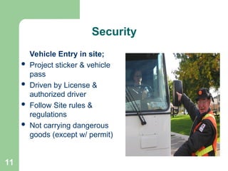 11
Security
Vehicle Entry in site;
 Project sticker & vehicle
pass
 Driven by License &
authorized driver
 Follow Site rules &
regulations
 Not carrying dangerous
goods (except w/ permit)
 