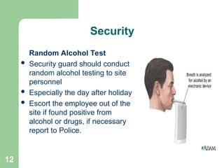 12
Security
Random Alcohol Test
 Security guard should conduct
random alcohol testing to site
personnel
 Especially the day after holiday
 Escort the employee out of the
site if found positive from
alcohol or drugs, if necessary
report to Police.
 