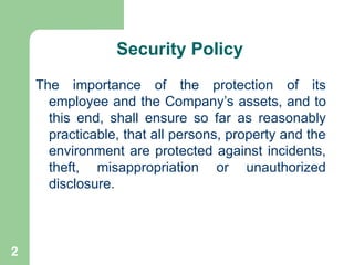2
Security Policy
The importance of the protection of its
employee and the Company’s assets, and to
this end, shall ensure so far as reasonably
practicable, that all persons, property and the
environment are protected against incidents,
theft, misappropriation or unauthorized
disclosure.
 