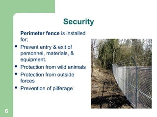 6
Security
Perimeter fence is installed
for;
 Prevent entry & exit of
personnel, materials, &
equipment.
 Protection from wild animals
 Protection from outside
forces
 Prevention of pilferage
 