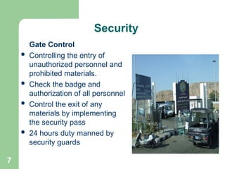 7
Security
Gate Control
 Controlling the entry of
unauthorized personnel and
prohibited materials.
 Check the badge and
authorization of all personnel
 Control the exit of any
materials by implementing
the security pass
 24 hours duty manned by
security guards
 