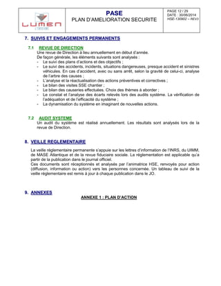 PAGE 12 / 29
DATE : 30/06/2014
HSE-130902 – REV3
PPAASSEE
PLAN D’AMELIORATION SECURITE
77.. SSUUIIVVIISS EETT EENNGGAAGGEEMMEENNTTSS PPEERRMMAANNEENNTTSS
7.1 REVUE DE DIRECTION
Une revue de Direction à lieu annuellement en début d’année.
De façon générale, les éléments suivants sont analysés :
- Le suivi des plans d’actions et des objectifs ;
- Le suivi des accidents, incidents, situations dangereuses, presque accident et sinistres
véhicules. En cas d’accident, avec ou sans arrêt, selon la gravité de celui-ci, analyse
de l’arbre des causes ;
- L’analyse et la réactualisation des actions préventives et correctives ;
- Le bilan des visites SSE chantier ;
- Le bilan des causeries effectuées. Choix des thèmes à aborder ;
- Le constat et l’analyse des écarts relevés lors des audits système. La vérification de
l’adéquation et de l’efficacité du système ;
- La dynamisation du système en imaginant de nouvelles actions.
7.2 AUDIT SYSTEME
Un audit du système est réalisé annuellement. Les résultats sont analysés lors de la
revue de Direction.
88.. VVEEIILLLLEE RREEGGLLEEMMEENNTTAAIIRREE
La veille réglementaire permanente s’appuie sur les lettres d’information de l’INRS, du UIMM,
de MASE Atlantique et de la revue fiduciaire sociale. La réglementation est applicable qu’a
partir de la publication dans le journal officiel.
Ces documents sont réceptionnés et analysés par l’animatrice HSE, renvoyés pour action
(diffusion, information ou action) vers les personnes concernée. Un tableau de suivi de la
veille réglementaire est remis à jour à chaque publication dans le JO.
99.. AANNNNEEXXEESS
ANNEXE 1 : PLAN D’ACTION
 