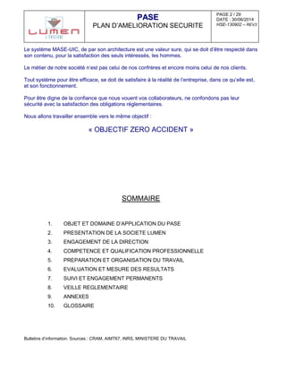 PAGE 2 / 29
DATE : 30/06/2014
HSE-130902 – REV3
PPAASSEE
PLAN D’AMELIORATION SECURITE
Le système MASE-UIC, de par son architecture est une valeur sure, qui se doit d’être respecté dans
son contenu, pour la satisfaction des seuls intéressés, les hommes.
Le métier de notre société n’est pas celui de nos confrères et encore moins celui de nos clients.
Tout système pour être efficace, se doit de satisfaire à la réalité de l’entreprise, dans ce qu’elle est,
et son fonctionnement.
Pour être digne de la confiance que nous vouent vos collaborateurs, ne confondons pas leur
sécurité avec la satisfaction des obligations réglementaires.
Nous allons travailler ensemble vers le même objectif :
« OBJECTIF ZERO ACCIDENT »
SOMMAIRE
1. OBJET ET DOMAINE D’APPLICATION DU PASE
2. PRESENTATION DE LA SOCIETE LUMEN
3. ENGAGEMENT DE LA DIRECTION
4. COMPETENCE ET QUALIFICATION PROFESSIONNELLE
5. PREPARATION ET ORGANISATION DU TRAVAIL
6. EVALUATION ET MESURE DES RESULTATS
7. SUIVI ET ENGAGEMENT PERMANENTS
8. VEILLE REGLEMENTAIRE
9. ANNEXES
10. GLOSSAIRE
Bulletins d’information. Sources : CRAM, AIMT67, INRS, MINISTERE DU TRAVAIL
 