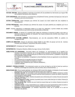 PAGE 28 / 29
DATE : 30/06/2014
HSE-130902 – REV3
PPAASSEE
PLAN D’AMELIORATION SECURITE
ACCUEIL SSE/HSE : Séance préalable à l’exécution d’une tâche afin de sensibiliser les intervenants aux risques HSE
de l’entreprise intervenante et/ou utilisatrice.
ACTE DANGEREUX : Acte conscient ou inconscient lié au comportement humain, promoteur de risque pour celui qui le
commet ou pour son environnement.
ACTION CORRECTIVE : Action entreprise pour éliminer les causes d’un écart existant afin d’en empêcher le
renouvellement.
ACTION PREVENTIVE : Action entreprise pour éliminer les causes d’un écart potentiel pour empêcher qu’il ne se
produise.
AUDIT : Examen méthodique et indépendant réalisé sur la base d’un référentiel. Il permet d’établir des constats
immédiats entre ce qui se fait et ce qui est demandé au référentiel
DOCUMENT UNIQUE : Le décret du 5 novembre 2001 oblige les employeurs à transcrire et mettre à jour dans un
document unique les résultats de l’évaluation des risques professionnels identifiés dans chaque unité
de travail de l’entreprise.
CERTIFICATION SYSTEME COMMUN : Reconnaissance, par une des associations MASE, du système de
management SSE.
COMITE DE DIRECTION : Groupe de personnes chargé d’établir le plan SSE. Ce groupe suit lors de réunions
l’évolution des indicateurs, l’avancement des actions choisies,…
ENTREPRISE ETT : Entreprise de Travail Temporaire.
ENTREPRISE EU : Entreprise Utilisatrice, Maître d’ouvrage, donneur d’ordre (client).
HABILITATION DU PERSONNEL : Document délivré par l’employeur, en reconnaissance de la capacité d’un
travailleur à accomplir en sécurité, sur un ouvrage donné et pendant une période limitée, des activités
présentant des risques professionnels pour lui-même et son environnement. L’habilitation n’est pas liée
à la classification professionnelle.
Pour délivrer une habilitation, le signataire du titre d’habilitation fonde son appréciation sur les éléments
suivants :
- Les connaissances et capacités acquises en formation ;
- L’expérience professionnelle et la pratique du métier ;
- L’évaluation des compétences (pour certaines habilitations) ;
- L’aptitude médicale
INCIDENT / PRESQU’ACCIDENT : Tout événement survenu sur le lieu de travail ou du fait du travail qui aurait pu
entraîner un dommage (aux personnes, et/ou aux biens, et/ou à l’environnement,…).
INDICATEURS SSE : D’une manière générale, les indicateurs SSE doivent être adaptés à l’entreprise. Ils sont mesurés
périodiquement. Ils peuvent par exemple être pris parmi ceux-ci-dessous :
- Indicateur sécurité : Ils sont établis à partir des déclarations faites à la CRAM en divisant le nombre
d’accidents déclaré ou le nombre de jours d’arrêt de travail divisé par le nombre de millions d’heures de
travail pendant la même période.
- Taux de fréquence 1 (TF1) : Nombre d’accidents avec arrêt divisé par le nombre d’heures de travail et
multiplié par un million.
- Taux de fréquence 2 (TF2) : Nombre d’accidents avec et sans arrêt divisé par le nombre d’heures de
travail et multiplié par un million.
- Taux de gravité (TG) : Nombre de jours d’arrêt de travail divisé par le nombre d’heures de travail et
multiplié par mille.
- Indicateurs Santé : Le taux d’absentéisme pour maladie est souvent représentatif de l’état de santé du
personnel. Il s’agit du nombre d’heures d’absence divisé par le nombre d’heures payées.
- Indicateurs Environnement : Un indicateur fréquemment utilisé est la quantité et le coût de
destruction des déchets.
 
