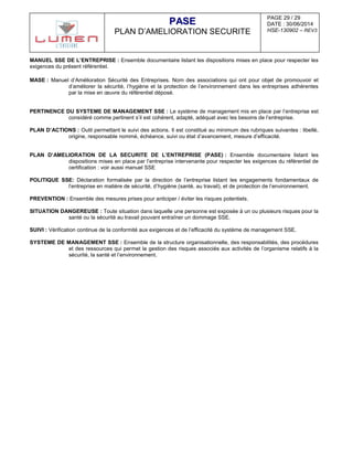 PAGE 29 / 29
DATE : 30/06/2014
HSE-130902 – REV3
PPAASSEE
PLAN D’AMELIORATION SECURITE
MANUEL SSE DE L’ENTREPRISE : Ensemble documentaire listant les dispositions mises en place pour respecter les
exigences du présent référentiel.
MASE : Manuel d’Amélioration Sécurité des Entreprises. Nom des associations qui ont pour objet de promouvoir et
d’améliorer la sécurité, l’hygiène et la protection de l’environnement dans les entreprises adhérentes
par la mise en œuvre du référentiel déposé.
PERTINENCE DU SYSTEME DE MANAGEMENT SSE : Le système de management mis en place par l’entreprise est
considéré comme pertinent s’il est cohérent, adapté, adéquat avec les besoins de l’entreprise.
PLAN D’ACTIONS : Outil permettant le suivi des actions. Il est constitué au minimum des rubriques suivantes : libellé,
origine, responsable nommé, échéance, suivi ou état d’avancement, mesure d’efficacité.
PLAN D’AMELIORATION DE LA SECURITE DE L’ENTREPRISE (PASE) : Ensemble documentaire listant les
dispositions mises en place par l’entreprise intervenante pour respecter les exigences du référentiel de
certification : voir aussi manuel SSE
POLITIQUE SSE: Déclaration formalisée par la direction de l’entreprise listant les engagements fondamentaux de
l’entreprise en matière de sécurité, d’hygiène (santé, au travail), et de protection de l’environnement.
PREVENTION : Ensemble des mesures prises pour anticiper / éviter les risques potentiels.
SITUATION DANGEREUSE : Toute situation dans laquelle une personne est exposée à un ou plusieurs risques pour la
santé ou la sécurité au travail pouvant entraîner un dommage SSE.
SUIVI : Vérification continue de la conformité aux exigences et de l’efficacité du système de management SSE.
SYSTEME DE MANAGEMENT SSE : Ensemble de la structure organisationnelle, des responsabilités, des procédures
et des ressources qui permet la gestion des risques associés aux activités de l’organisme relatifs à la
sécurité, la santé et l’environnement.
 