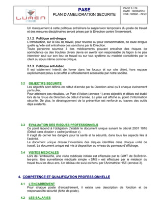 PAGE 6 / 29
DATE : 30/06/2014
HSE-130902 – REV3
PPAASSEE
PLAN D’AMELIORATION SECURITE
Un manquement à cette politique entraînera la suspension temporaire du poste de travail
et des mesures disciplinaires seront prises par la Direction contre l’intervenant.
3.1.2 Politique anti-drogue
L’introduction, sur le lieu de travail, pour revente ou pour consommation, de toute drogue
quelle qu’elle soit entraînera des sanctions par la Direction.
Toute personne soumise à des médicaments pouvant entraîner des risques de
somnolence ou des troubles divers devra en avertir son responsable de façon à ne pas
intervenir seul sur son lieu de travail ou sur tout système ou matériel considérés par le
client ou nous même comme critique.
3.1.3 Politique anti-tabac
Il est totalement interdit de fumer dans les locaux et sur site client, hors espace
explicitement prévu à cet effet et officiellement accessible par notre société.
3.2 OBJECTIFS SECURITE
Les objectifs sont définis en début d’année par la Direction ainsi qu’à chaque événement
particulier.
Pour atteindre ces résultats, un Plan d’Action (annexe 1) avec objectifs et délais est établi
lors de la revue de Direction de début d’année. Le plan est affiché au point d’information
sécurité. De plus, le développement de la prévention est renforcé au travers des outils
déjà existants.
3.3 EVALUATION DES RISQUES PROFESSIONNELS
Ce point répond à l’obligation d’établir le document unique suivant le décret 2001 1016
(Détail dans dossier « cadre juridique »).
Il s’agit de cerner les dangers pour la santé et la sécurité, dans tous les aspects liés à
l’activité.
Le document unique dresse l’inventaire des risques identifiés dans chaque unité de
travail. Le document unique est mis à disposition au niveau du panneau d’affichage.
3.4 VISITES MEDICALES
Lors de l’embauche, une visite médicale initiale est effectuée par la GIMT de St-Brévin-
les-pins. Une surveillance médicale simple « SMS » est effectuée par le médecin du
travail tous les deux ans. Un tableau de suivi est tenu par l’Animatrice HSE (annexe 3).
44.. CCOOMMPPEETTEENNCCEE EETT QQUUAALLIIFFIICCAATTIIOONN PPRROOFFEESSSSIIOONNNNEELLLLEE
4.1 L’ENCADREMENT
Pour chaque poste d’encadrement, il existe une description de fonction et de
responsabilité sécurité (fiche de poste).
4.2 LES SALARIES
 