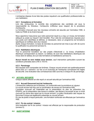 PAGE 7 / 29
DATE : 30/06/2014
HSE-130902 – REV3
PPAASSEE
PLAN D’AMELIORATION SECURITE
L’entreprise dispose d’une liste des postes requérant une qualification professionnelle ou
une habilitation.
4.2.1 Compétence et formation
Lors des embauches, le contrôle des compétences des candidats est sous la
responsabilité du Directeur, l’embauche s’effectue sous respect de la procédure
d’embauche.
La formation d’accueil pour les nouveaux arrivants est assurée par l’animateur HSE, à
l’aide du PASE et du livret d’accueil.
Nous apportons l’assurance que notre personnel reçoit ou a reçu un niveau de formation
adéquat au poste sur lequel il doit travailler. Pour cela les connaissances requises pour
tout poste sont identifiées et définies, si nécessaire, dans un programme de formations
spécifiques et notifiées dans leur dossier.
Après chaque formation, la base de données du personnel est mise à jour afin de suivre
la qualification du personnel (annexe 4).
4.2.2 Habilitation électriques
Tout le personnel travaillant sur des projets d’électricité a le niveau d’habilitation
électrique correspondant au besoin. Le tableau de suivi des habilitations électriques est
inclus dans le tableau de suivi des formations et habilitations (annexe 4).
Aucun travail ne sera réalisé sous tension, sauf intervention particulière suivant les
conditions précisées dans UTE C 18 510.
4.2.3 Parrainage
Nos équipes sont composées de binômes. Chaque nouvel arrivant est systématiquement
placé avec un « sachant » sur les us et coutumes de l’entreprise connaissant les règles
de sécurité. Une évaluation des connaissances SSE aura lieu à chaque fin de parrainage.
4.3 ACCUEIL SECURITE
Chaque salarié affecté sur site reçoit un accueil sécurité par l’animatrice HSE.
4.3.1 Accueil Personnel lord de l’embauche
L’embauche s’effectue par le Directeur, en conformité avec la procédure en vigueur.
Le nouvel arrivant est reçu par le coordinateur de travaux et l’animatrice HSE.
L’entretien d’accueil est matérialisé par la présentation du plan de prévention (ou
PPSPS), par la présentation des travaux à réaliser, des tâches à accomplir et par un livret
d’accueil qui devra être signé par le nouvel arrivant. La grille d’évaluation des risques du
Document Unique est également présentée au nouvel arrivant.
En cas de poste à risque particulier, une formation renforcée est effectuée par l’animatrice
HSE.
4.3.2 Fin de contrat / mission
Une évaluation de fin de contrat / mission est effectué par le responsable de production
(annexe 5).
4.4 AUDIT INTERNE
 