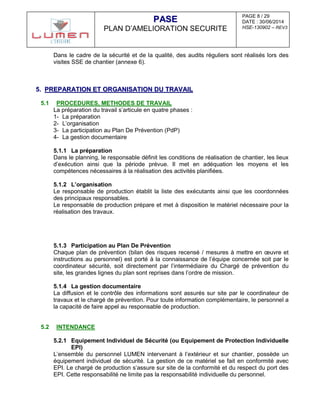 PAGE 8 / 29
DATE : 30/06/2014
HSE-130902 – REV3
PPAASSEE
PLAN D’AMELIORATION SECURITE
Dans le cadre de la sécurité et de la qualité, des audits réguliers sont réalisés lors des
visites SSE de chantier (annexe 6).
55.. PPRREEPPAARRAATTIIOONN EETT OORRGGAANNIISSAATTIIOONN DDUU TTRRAAVVAAIILL
5.1 PROCEDURES, METHODES DE TRAVAIL
La préparation du travail s’articule en quatre phases :
1- La préparation
2- L’organisation
3- La participation au Plan De Prévention (PdP)
4- La gestion documentaire
5.1.1 La préparation
Dans le planning, le responsable définit les conditions de réalisation de chantier, les lieux
d’exécution ainsi que la période prévue. Il met en adéquation les moyens et les
compétences nécessaires à la réalisation des activités planifiées.
5.1.2 L’organisation
Le responsable de production établit la liste des exécutants ainsi que les coordonnées
des principaux responsables.
Le responsable de production prépare et met à disposition le matériel nécessaire pour la
réalisation des travaux.
5.1.3 Participation au Plan De Prévention
Chaque plan de prévention (bilan des risques recensé / mesures à mettre en œuvre et
instructions au personnel) est porté à la connaissance de l’équipe concernée soit par le
coordinateur sécurité, soit directement par l’intermédiaire du Chargé de prévention du
site, les grandes lignes du plan sont reprises dans l’ordre de mission.
5.1.4 La gestion documentaire
La diffusion et le contrôle des informations sont assurés sur site par le coordinateur de
travaux et le chargé de prévention. Pour toute information complémentaire, le personnel a
la capacité de faire appel au responsable de production.
5.2 INTENDANCE
5.2.1 Equipement Individuel de Sécurité (ou Equipement de Protection Individuelle
EPI)
L’ensemble du personnel LUMEN intervenant à l’extérieur et sur chantier, possède un
équipement individuel de sécurité. La gestion de ce matériel se fait en conformité avec
EPI. Le chargé de production s’assure sur site de la conformité et du respect du port des
EPI. Cette responsabilité ne limite pas la responsabilité individuelle du personnel.
 