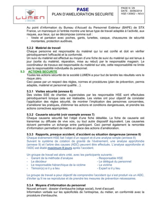 PAGE 9 / 29
DATE : 30/06/2014
HSE-130902 – REV3
PPAASSEE
PLAN D’AMELIORATION SECURITE
Au point d’information du Bureau d’Accueil du Personnel Extérieur (BAPE) de STX
France, un mannequin à l’entrée montre une tenue type de travail adaptée à l’activité, aux
risques, aux lieux, qui se décompose comme suit :
- Veste et pantalon avec poches, gants, lunettes, casque, chaussures de sécurité
montantes, protection auditives.
5.2.2 Matériel de travail
Chaque personne est responsable du matériel qui lui est confié et doit en vérifier
périodiquement l’efficacité et la conformité.
Un suivi du matériel est effectué au moyen d’une fiche de suivi du matériel qui est tenue à
jour (sortie du matériel, réparation, mise au rebut) par le responsable magasin. Le
coordinateur de travaux est responsable du matériel sur site, cette responsabilité ne limite
pas la responsabilité individuelle du personnel.
5.3 ACTIONS SECURITE
Toutes les actions sécurité de la société LUMEN a pour but de tendre les résultats vers le
risque zéro.
Ceci passe par un respect des règles, normes et procédures (plan de prévention, permis
adaptés, matériel et personnel qualifié…).
5.3.1 Visites sécurité (annexe 6)
Des visites SSE de chantier, supervisées par les responsable HSE sont effectuées
périodiquement lorsque cela est réalisable. Les visites ont pour objectif de constater
l’application des règles sécurité, de montrer l’implication des personnes concernées,
d’améliorer les pratiques, d’éliminer les actions et conditions dangereuses, et prendre les
actions correctives appropriées.
5.3.2 Causerie sécurité (voir exemple annexe 7)
Chaque causerie sécurité fait l’objet d’une fiche détaillée. La fiche de causerie est
transmise ou diffusée de vive voix, ou tout autre dispositif équivalent. Les causeries
doivent permettre un échange entre participant. Ceci permet également la remontée
d’information permettant de mettre en place des actions d’amélioration.
5.3.3 Rapports, presque accident, d’accident ou situation dangereuse (annexe 8)
Chaque événement HSE fait l’objet d’un rapport et d’une analyse simple (annexe 8)
Suivant le système de cotation de gravité de l’événement, une analyse approfondie
(annexe 9) et l’arbre des causes (ADC) peuvent être effectués. L’analyse approfondie et
l’ADC est établi maximum 8 jours après l’accident.
Un groupe de travail est alors créé, avec les participants suivants :
- Garant de la méthode d’analyse - Responsable HSE
- Le décideur - Le délégué du personnel
- Le responsable hiérarchique de la victime - La victime
- Témoin(s) si il y a lieu - Expert si il y lieu
Le groupe de travail a pour objectif de comprendre l’accident qui s’est produit via un ADC,
d’éviter qu’il ne se reproduise et de prendre les mesures de prévention nécessaires.
5.3.4 Moyens d’information du personnel
Nouvel arrivant : dossier d’embauche (siège social), livret d’accueil.
Information verbale sur les spécificités de l’entreprise, du métier, en conformité avec la
procédure d’embauche.
 