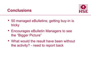 Conclusions

•

50 managed eBulletins; getting buy-in is
tricky

•

Encourages eBulletin Managers to see
the “Bigger Picture”

•

What would the result have been without
the activity? - need to report back

 