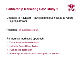 Partnership Marketing Case study 1
Changes to RIDDOR – law requiring businesses to report
injuries at work
Audience; all businesses in UK

Partnership marketing approach;

•
•
•
•

Co-ordinate automated emails
LinkedIn, Press Office, Twitter
Push to one destination
Encourage partners to push message to subscribers

 