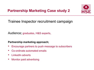 Partnership Marketing Case study 2
Trainee Inspector recruitment campaign
Audience; graduates, H&S experts,
Partnership marketing approach;

•
•
•
•

Encourage partners to push message to subscribers
Co-ordinate automated emails
LinkedIn adverts

Monitor paid advertising

 