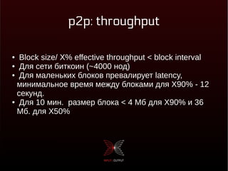 p2p: throughput
● Block size/ X% effective throughput < block interval
● Для сети биткоин (~4000 нод)
● Для маленьких блоков превалирует latency,
минимальное время между блоками для X90% - 12
секунд.
● Для 10 мин. размер блока < 4 Мб для X90% и 36
Мб. для X50%
 