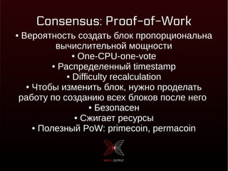 Consensus: Proof-of-Work
● Вероятность создать блок пропорциональна
вычислительной мощности
● One-CPU-one-vote
● Распределенный timestamp
● Difficulty recalculation
● Чтобы изменить блок, нужно проделать
работу по созданию всех блоков после него
● Безопасен
● Сжигает ресурсы
● Полезный PoW: primecoin, permacoin
 