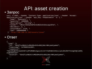 API: asset creation● Запрос
● Ответ
curl -X POST --header 'Content-Type: application/json' --header 'Accept:
application/json' --header 'api_key: hsepassword' -d '{ 
"name": "MyAsset1", 
"quantity": 1000000, 
"description": "string", 
"sender": "3Mxer4SkSwk4WTmn4zB5Zs54JU1LegiXSYw", 
"decimals": 2, 
"reissuable": true, 
"fee": 1000000000 
}' 'http://88.198.13.202/assets/issue'
{
"type": 3,
"id": "DU4ZTLahBUVctvMGUSMs6VSxd6Dj5WirBNtymoCywHeV",
"timestamp": 1478092161907,
"signature":
"59osdLQEZYXJaeAX367xjRTURKBEs5gaicXctU7rFUdh8Wtk9XUxiJykc8HxRDYYVzUgK2QCimKMj
ZiDEVH5Tshf"
"assetId": "DU4ZTLahBUVctvMGUSMs6VSxd6Dj5WirBNtymoCywHeV",
...
}
 