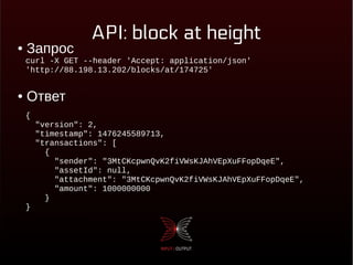 API: block at height
● Запрос
● Ответ
curl -X GET --header 'Accept: application/json'
'http://88.198.13.202/blocks/at/174725'
{
"version": 2,
"timestamp": 1476245589713,
"transactions": [
{
"sender": "3MtCKcpwnQvK2fiVWsKJAhVEpXuFFopDqeE",
"assetId": null,
"attachment": "3MtCKcpwnQvK2fiVWsKJAhVEpXuFFopDqeE",
"amount": 1000000000
}
}
 
