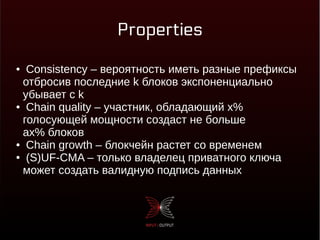 Properties
● Consistency – вероятность иметь разные префиксы
отбросив последние k блоков экспоненциально
убывает с k
● Chain quality – участник, обладающий x%
голосующей мощности создаст не больше
ax% блоков
● Chain growth – блокчейн растет со временем
● (S)UF-CMA – только владелец приватного ключа
может создать валидную подпись данных
 