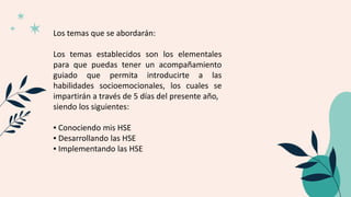 Los temas que se abordarán:
Los temas establecidos son los elementales
para que puedas tener un acompañamiento
guiado que permita introducirte a las
habilidades socioemocionales, los cuales se
impartirán a través de 5 días del presente año,
siendo los siguientes:
▪ Conociendo mis HSE
▪ Desarrollando las HSE
▪ Implementando las HSE
 