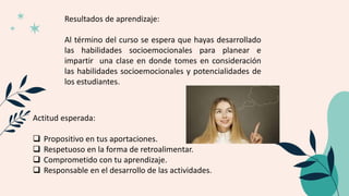 Resultados de aprendizaje:
Al término del curso se espera que hayas desarrollado
las habilidades socioemocionales para planear e
impartir una clase en donde tomes en consideración
las habilidades socioemocionales y potencialidades de
los estudiantes.
Actitud esperada:
 Propositivo en tus aportaciones.
 Respetuoso en la forma de retroalimentar.
 Comprometido con tu aprendizaje.
 Responsable en el desarrollo de las actividades.
 