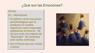 ¿Qué son las Emociones?
Emotio
En – Movimiento
• Se definen como reacciones
psicofisiológicas que se
producen en nuestro
organismo como respuestas
adaptativas al entorno. De
ahí que sean una especie de
“disparador” de conductas
ante ciertos estímulos.
• Son la fuerza que nos mueve
a actuar.
 