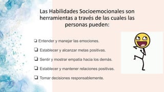 Las Habilidades Socioemocionales son
herramientas a través de las cuales las
personas pueden:
❏ Entender y manejar las emociones.
❏ Establecer y alcanzar metas positivas.
❏ Sentir y mostrar empatía hacia los demás.
❏ Establecer y mantener relaciones positivas.
❏ Tomar decisiones responsablemente.
 