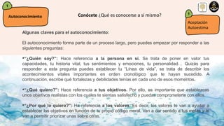 1
Autoconocimiento Conócete ¿Qué es conocerse a sí mismo?
Algunas claves para el autoconocimiento:
El autoconocimiento forma parte de un proceso largo, pero puedes empezar por responder a las
siguientes preguntas:
•“¿Quién soy?”: Hace referencia a la persona en sí. Se trata de poner en valor tus
capacidades, tu historia vital, tus sentimientos y emociones, tu personalidad… Quizás para
responder a esta pregunta puedes establecer tu “Línea de vida”, se trata de describir los
acontecimientos vitales importantes en orden cronológico que te hayan sucedido. A
continuación, escribe qué fortalezas y debilidades tenías en cada uno de esos momentos.
•“¿Qué quiero?”: Hace referencia a tus objetivos. Por ello, es importante que establezcas
unos objetivos realistas con los cuales te sientas satisfecho y puedas comprometerte con ellos.
•“¿Por qué lo quiero?”: Ha referencia a los valores. Es decir, los valores te van a ayudar a
establecer los objetivos en función de tu propio código moral. Van a dar sentido a tus metas y te
van a permitir priorizar unas sobre otras.
Aceptación
Autoestima
1
 