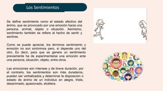 Los Sentimientos
Se define sentimiento como el estado afectivo del
ánimo, que es provocado por una emoción hacia una
persona, animal, objeto o situación. Asimismo,
sentimiento también se refiere al hecho de sentir y
sentirse.
Las emociones son intensas y de breve duración, por
el contrario, los sentimientos son más duraderos,
pueden ser verbalizados y determinar la disposición o
estado de ánimo de un individuo en alegre, triste,
desanimado, apasionado, etcétera.
Como se puede apreciar, los términos sentimiento y
emoción no son sinónimos pero, sí depende uno del
otro. Es decir, para que se genere un sentimiento
previamente ha de experimentarse una emoción ante
una persona, situación, objeto, entre otros.
 