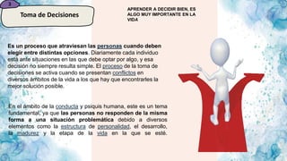 3
Toma de Decisiones
Es un proceso que atraviesan las personas cuando deben
elegir entre distintas opciones. Diariamente cada individuo
está ante situaciones en las que debe optar por algo, y esa
decisión no siempre resulta simple. El proceso de la toma de
decisiones se activa cuando se presentan conflictos en
diversos ámbitos de la vida a los que hay que encontrarles la
mejor solución posible.
En el ámbito de la conducta y psiquis humana, este es un tema
fundamental, ya que las personas no responden de la misma
forma a una situación problemática debido a diversos
elementos como la estructura de personalidad, el desarrollo,
la madurez y la etapa de la vida en la que se esté.
APRENDER A DECIDIR BIEN, ES
ALGO MUY IMPORTANTE EN LA
VIDA
 