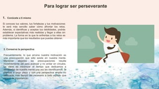 1. Conócete a ti mismo
Si conoces tus valores, tus fortalezas y tus motivaciones
te será más sencillo saber cómo afrontar los retos.
Además, si identificas y aceptas tus debilidades, podrás
establecer expectativas más realistas y llegar a ellas sin
problema. La forma en la que te enfrentas a los retos es
más importante que los resultados que puedas obtener.
Para lograr ser perseverante
2. Conserva la perspectiva
Frecuentemente, lo que arruina nuestra motivación es
una preocupación que sólo existe en nuestra mente.
Mantener alejadas las preocupaciones resulta
increíblemente útil para avanzar y no andar en círculos.
La clave es minimizar el tiempo que dedicamos a
eliminarlas de nuestra mente una vez las identificamos. Si
piensas a largo plazo y con una perspectiva amplia no
dedicarás más tiempo del necesario a todo aquello que
carece de importancia.
 