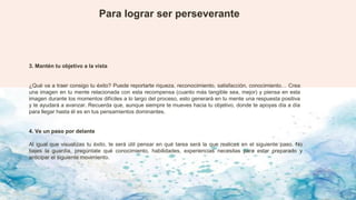 Para lograr ser perseverante
3. Mantén tu objetivo a la vista
¿Qué va a traer consigo tu éxito? Puede reportarte riqueza, reconocimiento, satisfacción, conocimiento… Crea
una imagen en tu mente relacionada con esta recompensa (cuanto más tangible sea, mejor) y piensa en esta
imagen durante los momentos difíciles a lo largo del proceso, esto generará en tu mente una respuesta positiva
y te ayudará a avanzar. Recuerda que, aunque siempre te mueves hacia tu objetivo, donde te apoyas día a día
para llegar hasta él es en tus pensamientos dominantes.
4. Ve un paso por delante
Al igual que visualizas tu éxito, te será útil pensar en qué tarea será la que realices en el siguiente paso. No
bajes la guardia, pregúntate qué conocimiento, habilidades, experiencias necesitas para estar preparado y
anticipar el siguiente movimiento.
 