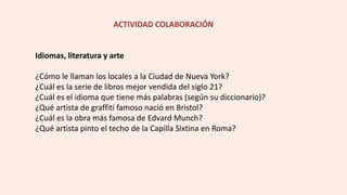 ACTIVIDAD COLABORACIÓN
Idiomas, literatura y arte
¿Cómo le llaman los locales a la Ciudad de Nueva York?
¿Cuál es la serie de libros mejor vendida del siglo 21?
¿Cuál es el idioma que tiene más palabras (según su diccionario)?
¿Qué artista de graffiti famoso nació en Bristol?
¿Cuál es la obra más famosa de Edvard Munch?
¿Qué artista pinto el techo de la Capilla Sixtina en Roma?
 