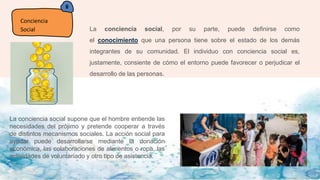 6
Conciencia
Social La conciencia social, por su parte, puede definirse como
el conocimiento que una persona tiene sobre el estado de los demás
integrantes de su comunidad. El individuo con conciencia social es,
justamente, consiente de cómo el entorno puede favorecer o perjudicar el
desarrollo de las personas.
La conciencia social supone que el hombre entiende las
necesidades del prójimo y pretende cooperar a través
de distintos mecanismos sociales. La acción social para
ayudar puede desarrollarse mediante la donación
económica, las colaboraciones de alimentos o ropa, las
actividades de voluntariado y otro tipo de asistencia.
 
