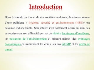 Introduction
Dans le monde du travail de nos sociétés modernes, la mise en œuvre
d’une politique « hygiène, sécurité et environnement (HSE)» est
devenue indispensable. Son intérêt s’est fortement accru au sein des
entreprises car son efficacité permet de réduire les risques d’accidents,
les nuisances de l’environnement et procure même des avantages
économiques en minimisant les coûts liés aux AT/MP et les arrêts de
travail.
 