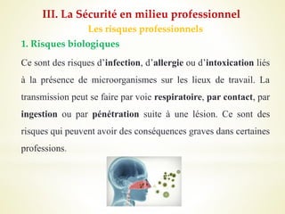 Les risques professionnels
1. Risques biologiques
Ce sont des risques d’infection, d’allergie ou d’intoxication liés
à la présence de microorganismes sur les lieux de travail. La
transmission peut se faire par voie respiratoire, par contact, par
ingestion ou par pénétration suite à une lésion. Ce sont des
risques qui peuvent avoir des conséquences graves dans certaines
professions.
III. La Sécurité en milieu professionnel
 