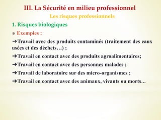 Les risques professionnels
1. Risques biologiques
⁎ Exemples :
➔Travail avec des produits contaminés (traitement des eaux
usées et des déchets…) ;
➔Travail en contact avec des produits agroalimentaires;
➔Travail en contact avec des personnes malades ;
➔Travail de laboratoire sur des micro-organismes ;
➔Travail en contact avec des animaux, vivants ou morts…
III. La Sécurité en milieu professionnel
 