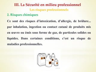 Les risques professionnels
2. Risques chimiques
Ce sont des risques d’intoxication, d’allergie, de brûlure...
par inhalation, ingestion ou contact cutané de produits mis
en œuvre ou émis sous forme de gaz, de particules solides ou
liquides. Dans certaines conditions, c’est un risque de
maladies professionnelles.
III. La Sécurité en milieu professionnel
 